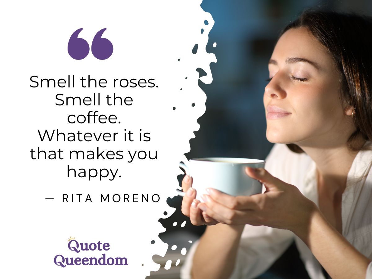 Smell the roses smell the coffee whatever it is that makes you happy.